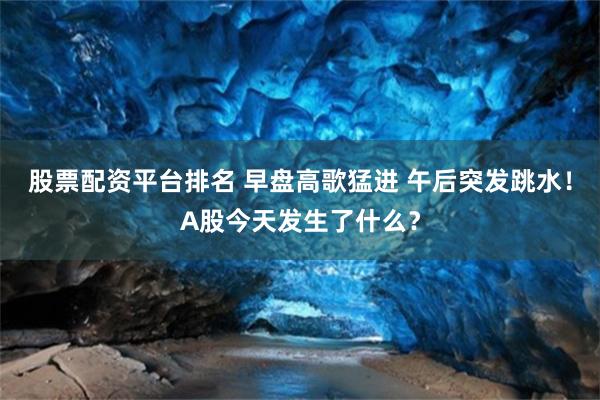 股票配资平台排名 早盘高歌猛进 午后突发跳水！A股今天发生了什么？