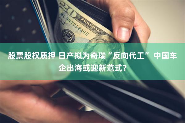 股票股权质押 日产拟为奇瑞“反向代工” 中国车企出海或迎新范式?
