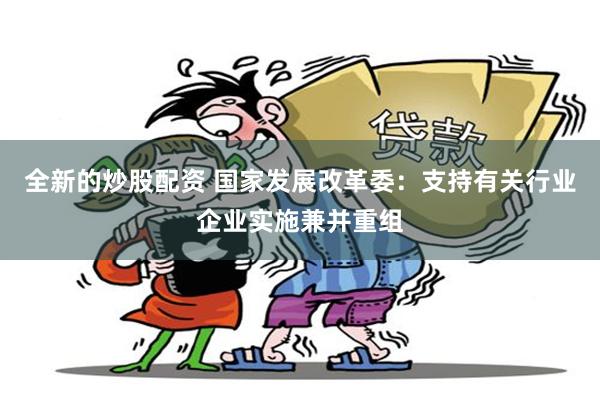 全新的炒股配资 国家发展改革委:支持有关行业企业实施兼并重组