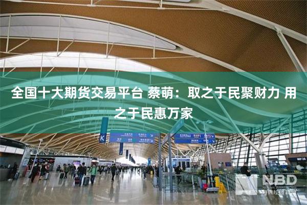 全国十大期货交易平台 蔡萌：取之于民聚财力 用之于民惠万家