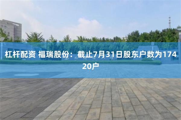 杠杆配资 福瑞股份：截止7月31日股东户数为17420户