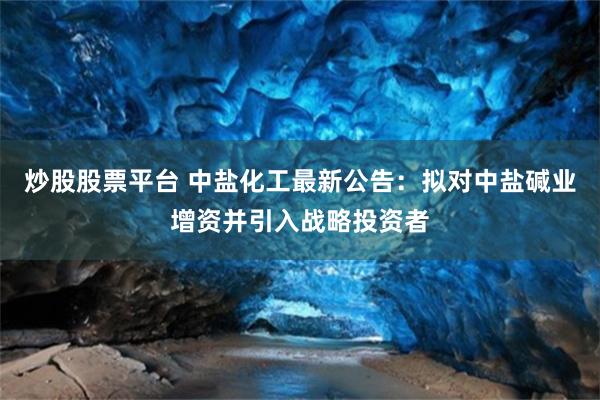 炒股股票平台 中盐化工最新公告：拟对中盐碱业增资并引入战略投资者