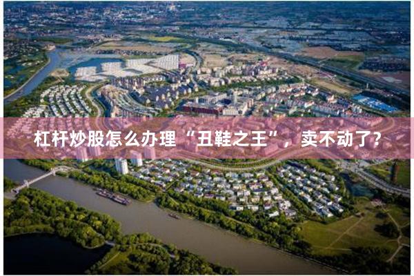 杠杆炒股怎么办理 “丑鞋之王”，卖不动了？