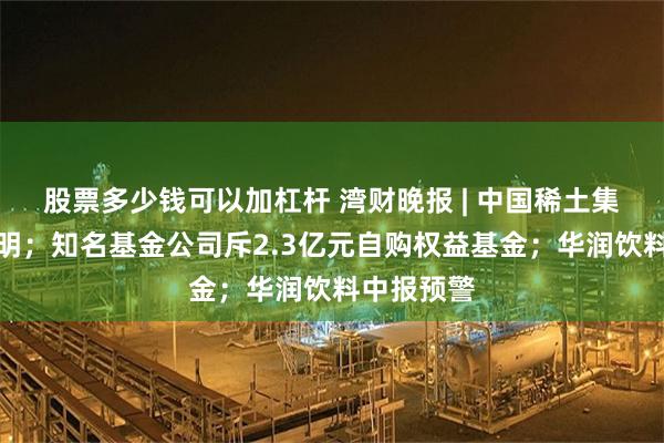 股票多少钱可以加杠杆 湾财晚报 | 中国稀土集团发布声明；知名基金公司斥2.3亿元自购权益基金；华润饮料中报预警