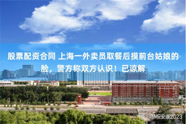 股票配资合同 上海一外卖员取餐后摸前台姑娘的脸，警方称双方认识！已谅解