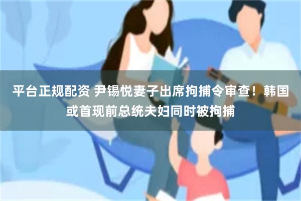 平台正规配资 尹锡悦妻子出席拘捕令审查！韩国或首现前总统夫妇同时被拘捕