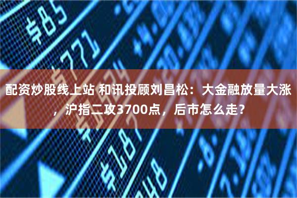 配资炒股线上站 和讯投顾刘昌松：大金融放量大涨，沪指二攻3700点，后市怎么走？