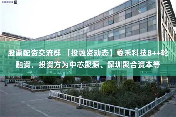 股票配资交流群 【投融资动态】羲禾科技B++轮融资，投资方为中芯聚源、深圳聚合资本等