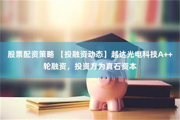 股票配资策略 【投融资动态】越达光电科技A++轮融资,投资方为真石资本