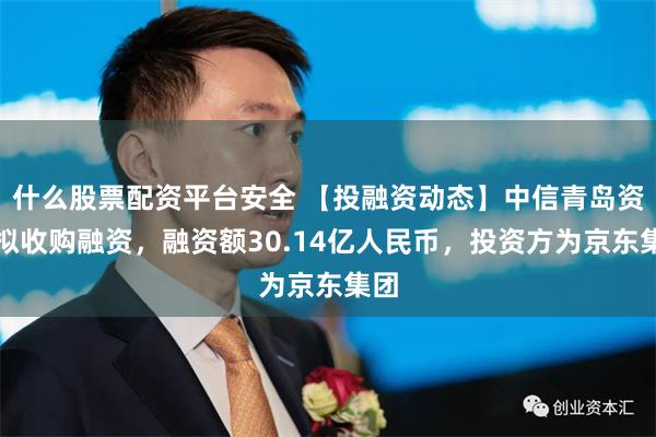 什么股票配资平台安全 【投融资动态】中信青岛资产拟收购融资，融资额30.14亿人民币，投资方为京东集团