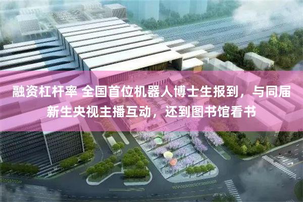 融资杠杆率 全国首位机器人博士生报到,与同届新生央视主播互动,还到图书馆看书