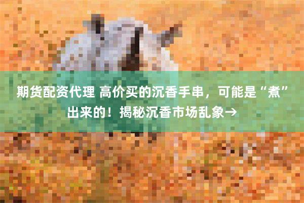 期货配资代理 高价买的沉香手串,可能是“煮”出来的!揭秘沉香市场乱象→
