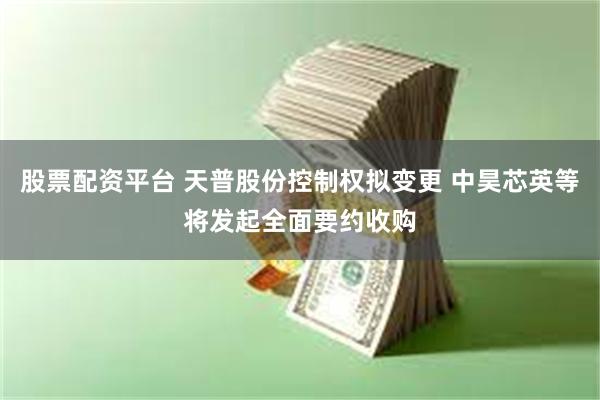 股票配资平台 天普股份控制权拟变更 中昊芯英等将发起全面要约收购