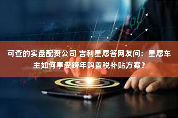 可查的实盘配资公司 吉利星愿答网友问：星愿车主如何享受跨年购置税补贴方案？