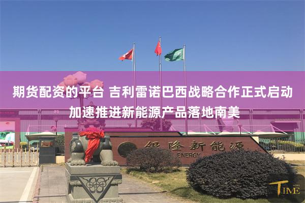 期货配资的平台 吉利雷诺巴西战略合作正式启动 加速推进新能源产品落地南美
