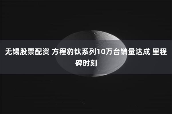 无锡股票配资 方程豹钛系列10万台销量达成 里程碑时刻