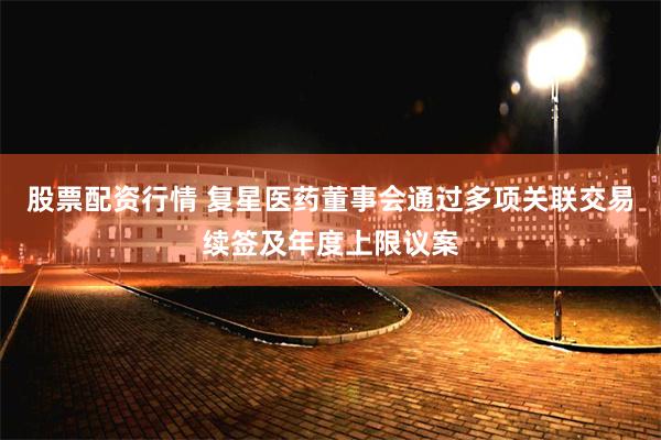 股票配资行情 复星医药董事会通过多项关联交易续签及年度上限议案