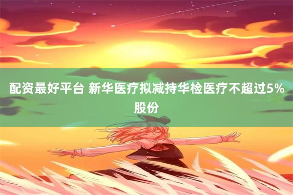 配资最好平台 新华医疗拟减持华检医疗不超过5%股份