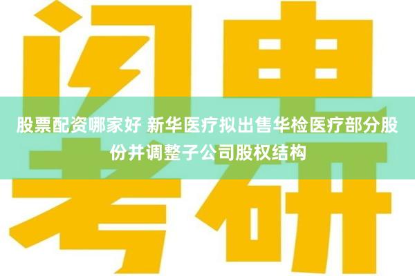 股票配资哪家好 新华医疗拟出售华检医疗部分股份并调整子公司股权结构