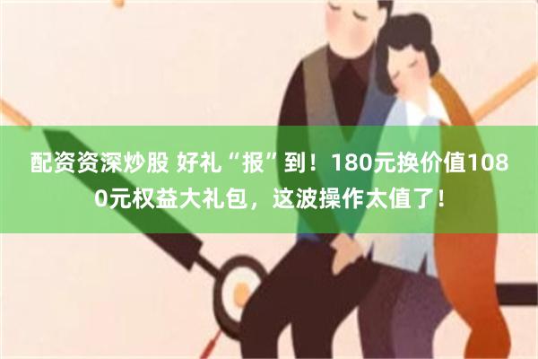 配资资深炒股 好礼“报”到！180元换价值1080元权益大礼包，这波操作太值了！