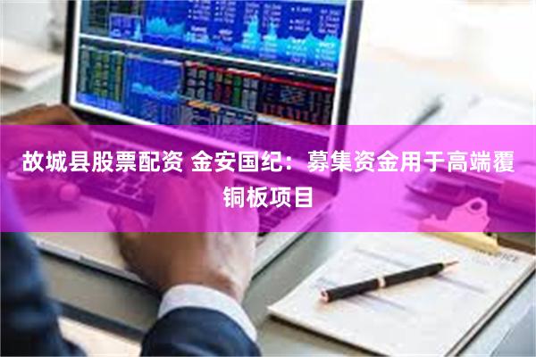 故城县股票配资 金安国纪：募集资金用于高端覆铜板项目