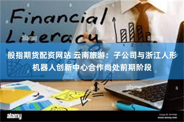 股指期货配资网站 云南旅游：子公司与浙江人形机器人创新中心合作尚处前期阶段