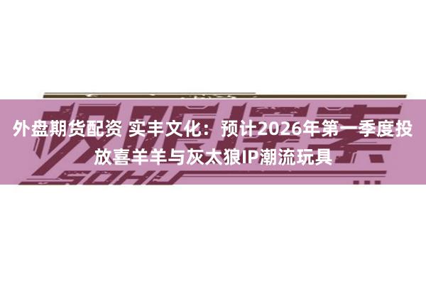 外盘期货配资 实丰文化：预计2026年第一季度投放喜羊羊与灰太狼IP潮流玩具