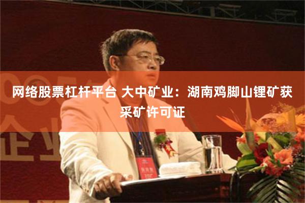 网络股票杠杆平台 大中矿业：湖南鸡脚山锂矿获采矿许可证