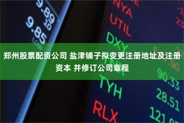 郑州股票配资公司 盐津铺子拟变更注册地址及注册资本 并修订公司章程
