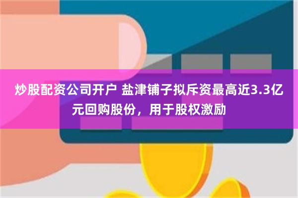 炒股配资公司开户 盐津铺子拟斥资最高近3.3亿元回购股份，用于股权激励