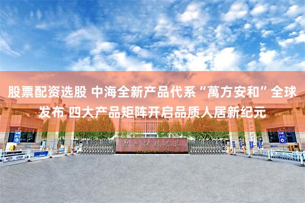 股票配资选股 中海全新产品代系“萬方安和”全球发布 四大产品矩阵开启品质人居新纪元