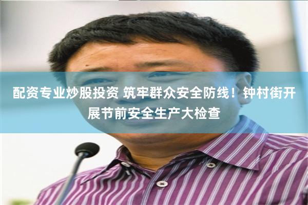 配资专业炒股投资 筑牢群众安全防线！钟村街开展节前安全生产大检查