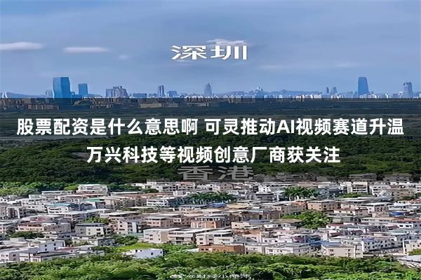 股票配资是什么意思啊 可灵推动AI视频赛道升温 万兴科技等视频创意厂商获关注