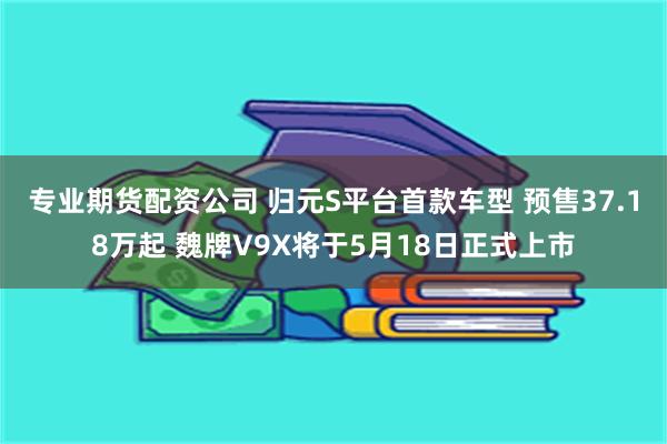 专业期货配资公司 归元S平台首款车型 预售37.18万起 魏牌V9X将于5月18日正式上市