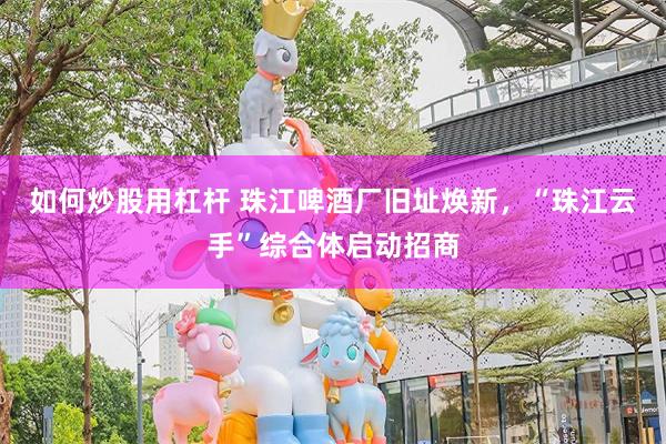 如何炒股用杠杆 珠江啤酒厂旧址焕新,“珠江云手”综合体启动招商