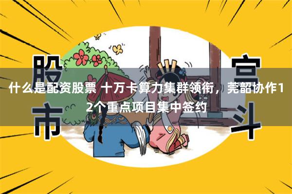 什么是配资股票 十万卡算力集群领衔，莞韶协作12个重点项目集中签约