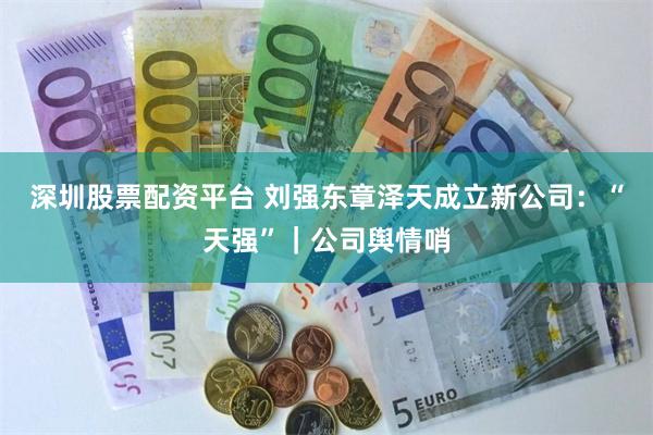深圳股票配资平台 刘强东章泽天成立新公司：“天强”｜公司舆情哨