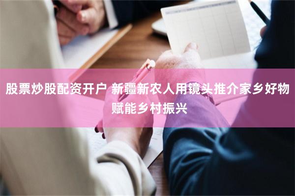 股票炒股配资开户 新疆新农人用镜头推介家乡好物 赋能乡村振兴