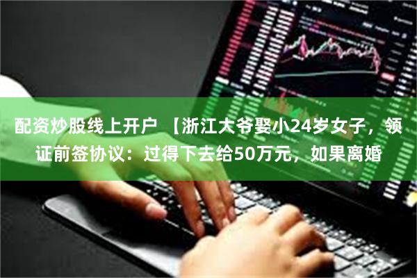 配资炒股线上开户 【浙江大爷娶小24岁女子，领证前签协议：过得下去给50万元，如果离婚