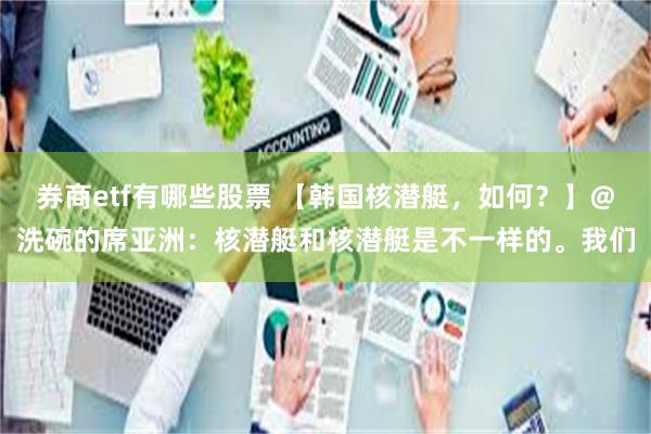 券商etf有哪些股票 【韩国核潜艇，如何？】@洗碗的席亚洲：核潜艇和核潜艇是不一样的。我们