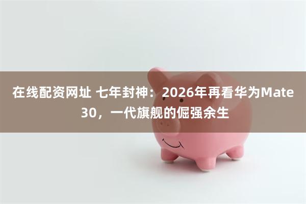 在线配资网址 七年封神：2026年再看华为Mate 30，一代旗舰的倔强余生