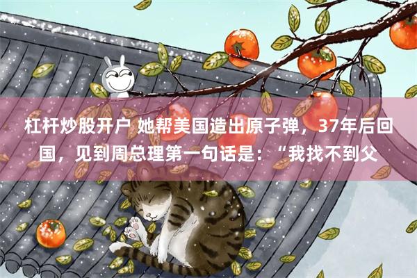杠杆炒股开户 她帮美国造出原子弹，37年后回国，见到周总理第一句话是：“我找不到父