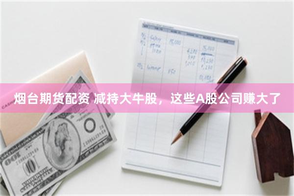 烟台期货配资 减持大牛股，这些A股公司赚大了