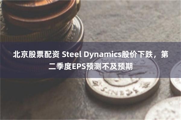 北京股票配资 Steel Dynamics股价下跌，第二季度EPS预测不及预期