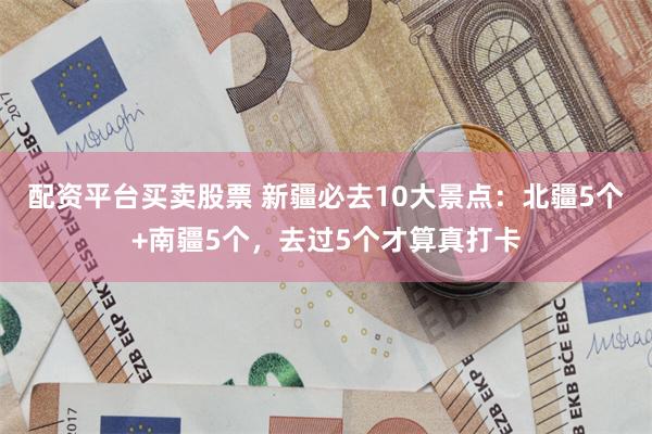 配资平台买卖股票 新疆必去10大景点：北疆5个+南疆5个，去过5个才算真打卡
