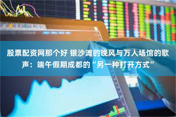 股票配资网那个好 银沙滩的晚风与万人场馆的歌声：端午假期成都的“另一种打开方式”
