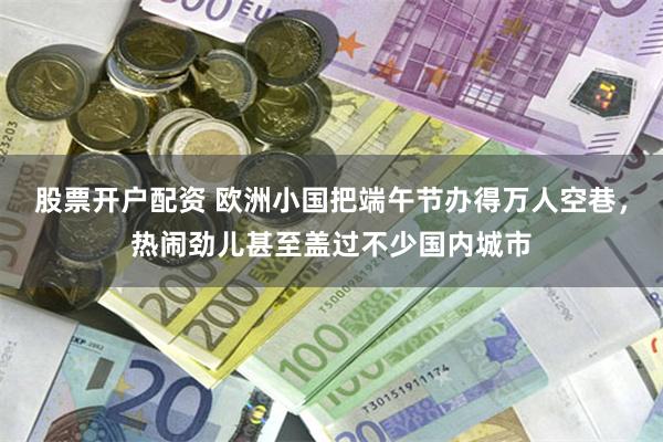 股票开户配资 欧洲小国把端午节办得万人空巷，热闹劲儿甚至盖过不少国内城市