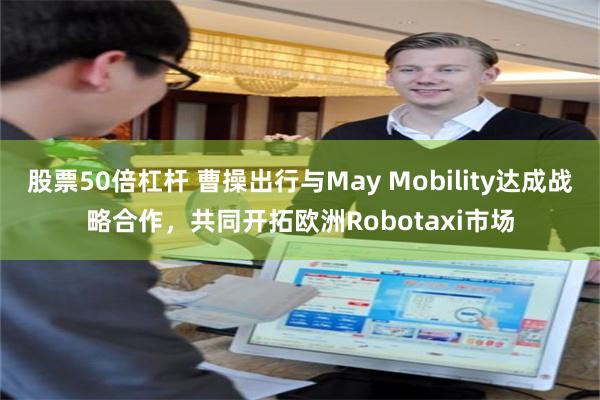 股票50倍杠杆 曹操出行与May Mobility达成战略合作，共同开拓欧洲Robotaxi市场