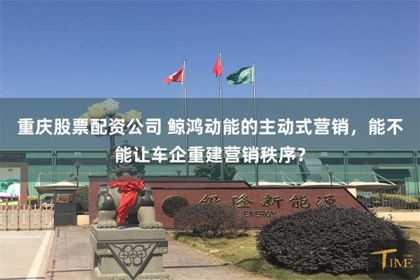 重庆股票配资公司 鲸鸿动能的主动式营销，能不能让车企重建营销秩序？