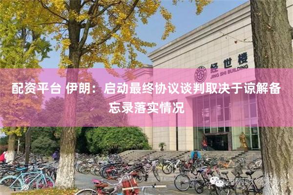 配资平台 伊朗：启动最终协议谈判取决于谅解备忘录落实情况